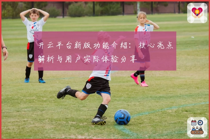 开云平台新版功能介绍：核心亮点解析与用户实际体验分享